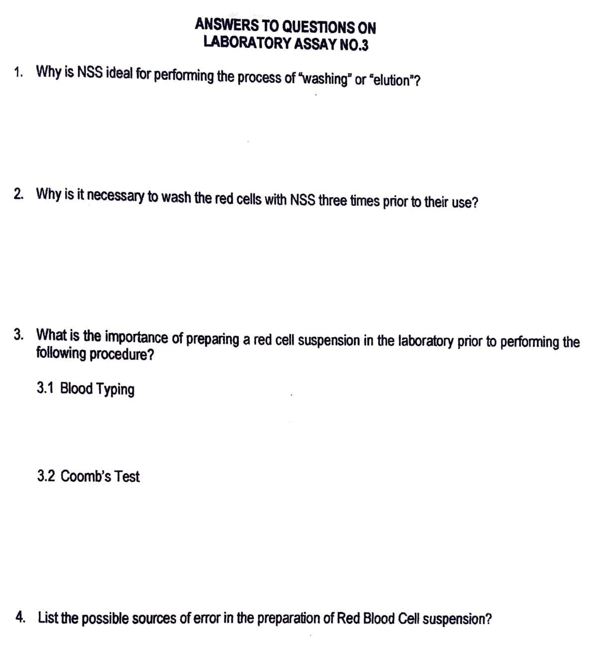 ANSWERS TO QUESTIONS ON
LABORATORY ASSAY NO.3
1. Why is NSS ideal for performing the process of "washing" or "elution"?
2. Why is it necessary to wash the red cells with NSS three times prior to their use?
3. What is the importance of preparing a red cell suspension in the laboratory prior to performing the
following procedure?
3.1 Blood Typing
3.2 Coomb's Test
4. List the possible sources of error in the preparation of Red Blood Cell suspension?