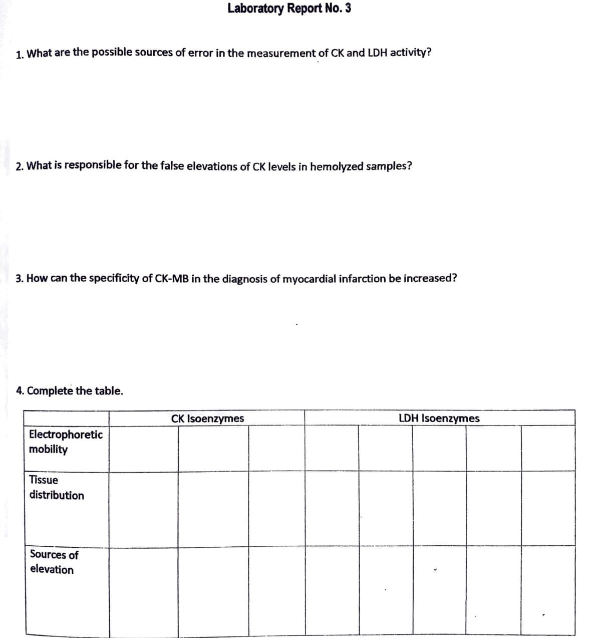 1. What are the possible sources of error in the measurement of CK and LDH activity?
2. What is responsible for the false elevations of CK levels in hemolyzed samples?
3. How can the specificity of CK-MB in the diagnosis of myocardial infarction be increased?
4. Complete the table.
Laboratory Report No. 3
Electrophoretic
mobility
Tissue
distribution
Sources of
elevation
CK Isoenzymes
LDH Isoenzymes