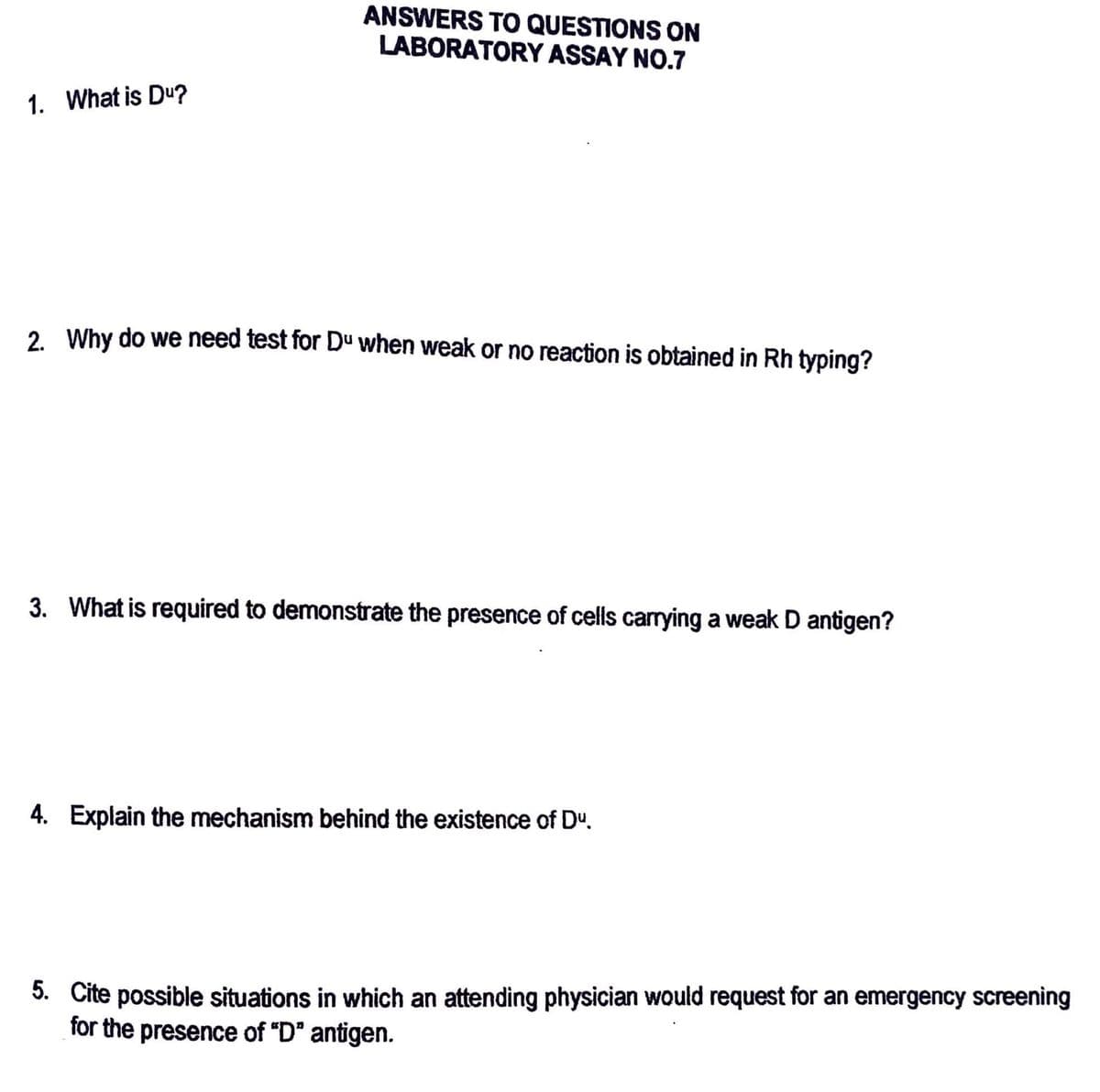 1. What is Du?
ANSWERS TO QUESTIONS ON
LABORATORY ASSAY NO.7
2. Why do we need test for Du when weak or no reaction is obtained in Rh typing?
3. What is required to demonstrate the presence of cells carrying a weak D antigen?
4. Explain the mechanism behind the existence of Dº.
5. Cite possible situations in which an attending physician would request for an emergency screening
for the presence of "D" antigen.