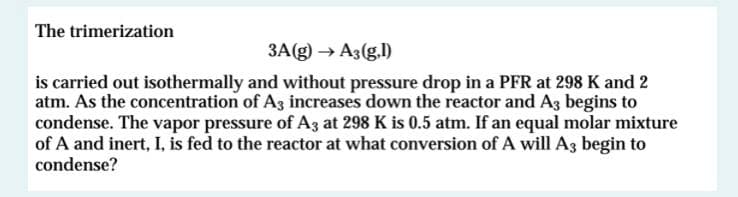 The trimerization
3A(g) → A3(g.l)
is carried out isothermally and without pressure drop in a PFR at 298 K and 2
atm. As the concentration of A3 increases down the reactor and Ag begins to
condense. The vapor pressure of A3 at 298 K is 0.5 atm. If an equal molar mixture
of A and inert, I, is fed to the reactor at what conversion of A will A3 begin to
condense?
