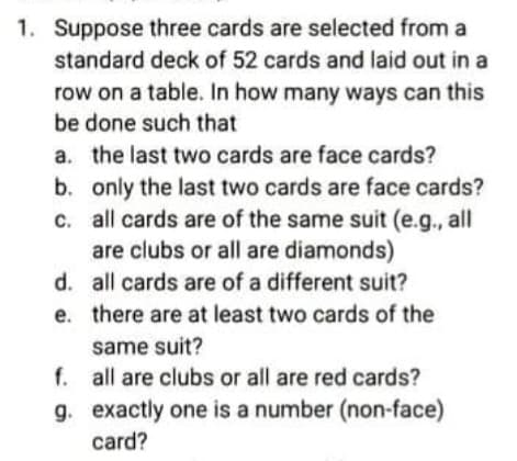 1. Suppose three cards are selected from a
standard deck of 52 cards and laid out in a
row on a table. In how many ways can this
be done such that
a. the last two cards are face cards?
b. only the last two cards are face cards?
c. all cards are of the same suit (e.g., all
are clubs or all are diamonds)
d. all cards are of a different suit?
e. there are at least two cards of the
same suit?
f. all are clubs or all are red cards?
g. exactly one is a number (non-face)
card?
