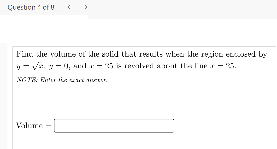Question 4 of 8
< >
Find the volume of the solid that results when the region enclosed by
y = Vx, y = 0, and x =
25 is revolved about the line x =
25.
NOTE: Enter the exact answer.
Volume
