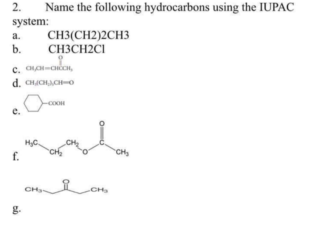 2.
Name the following hydrocarbons using the IUPAC
system:
CH3(CH2)2CH3
СНЗСН2CI
а.
b.
c. CH,CH=CHCH,
d. CH,(CH,),CH=0
COOH
е.
H3C.
f.
CH2
CH3
요
CH3
CH3
g.
