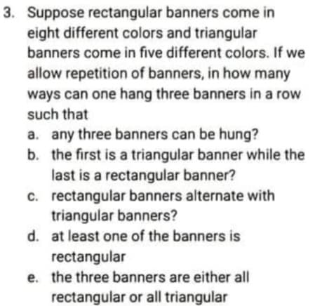 3. Suppose rectangular banners come in
eight different colors and triangular
banners come in five different colors. If we
allow repetition of banners, in how many
ways can one hang three banners in a row
such that
a. any three banners can be hung?
b. the first is a triangular banner while the
last is a rectangular banner?
c. rectangular banners alternate with
triangular banners?
d. at least one of the banners is
rectangular
e. the three banners are either all
rectangular or all triangular
