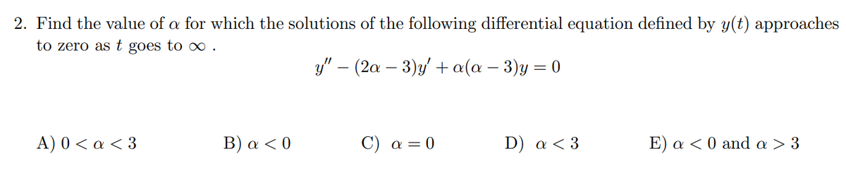 2. Find the value of a for which the solutions of the following differential equation defined by y(t) approaches
to zero ast goes to ∞.
y" – (2a – 3)y' + a(a – 3)y = 0
A) 0<α <3
Β ) α <0
C) a = 0
D) a < 3
E) a < 0 and a > 3

