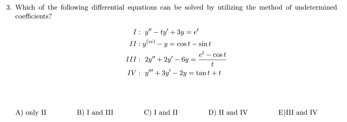 3. Which of the following differential equations can be solved by utilizing the method of undetermined
coefficients?
I: y" – ty' + 3y = e²
II : Y
- y = cost
sin t
et
III : 2y" + 2y' – 6y
- cos t
IV : y" + 3y' – 2y = tan t +t
A) only II
B) I and III
C) I and II
D) II and IV
E)III and IV
