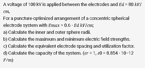 A voltage of 100 kV is applied between the electrodes and Ed = 80 kV/
%3D
cm,
For a puncture-optimized arrangement of a concentric spherical
electrode system with Emax = 0.6 · Ed kV/cm;
a) Calculate the inner and outer sphere radii.
b) Calculate the maximum and minimum electric field strengths.
c) Calculate the equivalent electrode spacing and utilization factor.
d) Calculate the capacity of the system. (ɛr = 1, ɛ0 = 8.854 - 10-12
F/m)

