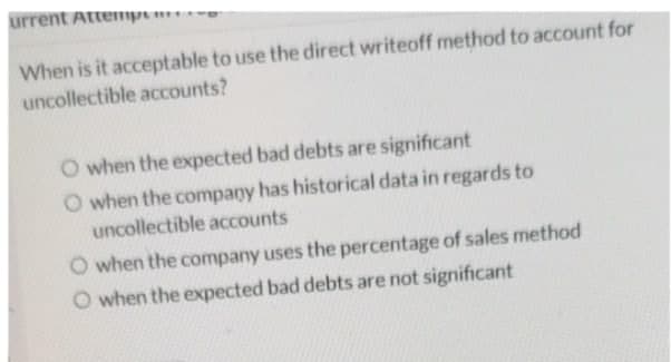 urrent Attempem
When is it acceptable to use the direct writeoff method to account for
uncollectible accounts?
O when the expected bad debts are significant
O when the company has historical data in regards to
uncollectible accounts
O when the company uses the percentage of sales method
O when the expected bad debts are not significant

