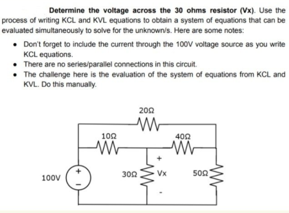 Determine the voltage across the 30 ohms resistor (Vx). Use the
process of writing KCL and KVL equations to obtain a system of equations that can be
evaluated simultaneously to solve for the unknown/s. Here are some notes:
• Don't forget to include the current through the 100V voltage source as you write
KCL equations.
• There are no series/parallel connections in this circuit.
• The challenge here is the evaluation of the system of equations from KCL and
KVL. Do this manually.
202
102
402
302
Vx
502
100V
