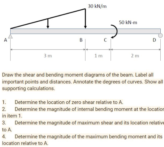 30 kN/m
50 kN-m
A
C
D
3 m
1m
2 m
Draw the shear and bending moment diagrams of the beam. Label all
important points and distances. Annotate the degrees of curves. Show all
supporting calculations.
1.
Determine the location of zero shear relative to A.
Determine the magnitude of internal bending moment at the location
in item 1.
2.
3.
Determine the magnitude of maximum shear and its location relative
to A.
4. Determine the magnitude of the maximum bending moment and its
location relative to A.
