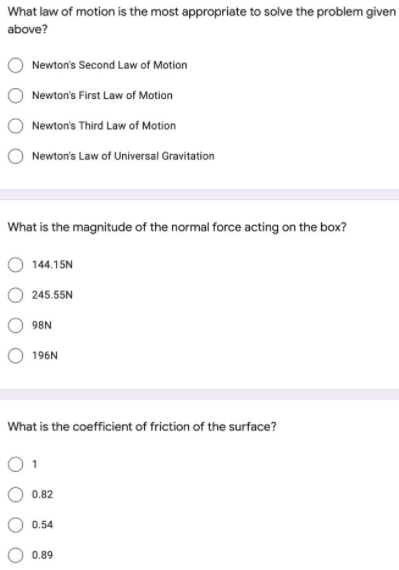 What law of motion is the most appropriate to solve the problem given
above?
Newton's Second Law of Motion
Newton's First Law of Motion
Newton's Third Law of Motion
Newton's Law of Universal Gravitation
What is the magnitude of the normal force acting on the box?
144.15N
245.55N
98N
196N
What is the coefficient of friction of the surface?
0.82
0.54
0.89
