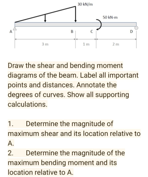 30 kN/m
50 kN-m
A
B
D
3 m
1 m
2m
Draw the shear and bending moment
diagrams of the beam. Label all important
points and distances. Annotate the
degrees of curves. Show all supporting
calculations.
1.
Determine the magnitude of
maximum shear and its location relative to
А.
Determine the magnitude of the
maximum bending moment and its
2.
location relative to A.
