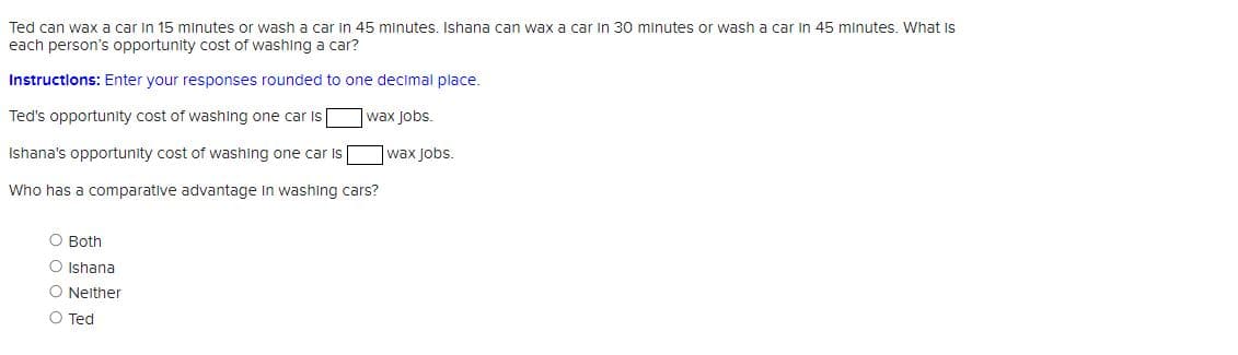 Ted can wax car in 15 minutes or wash a car in 45 minutes. Ishana can wax a car in 30 minutes or wash a car in 45 minutes. What is
each person's opportunity cost of washing a car?
Instructions: Enter your responses rounded to one decimal place.
Ted's opportunity cost of washing one car is
wax Jobs.
Ishana's opportunity cost of washing one car is
Who has a comparative advantage in washing cars?
O Both
O Ishana
O Neither
O Ted
wax jobs.