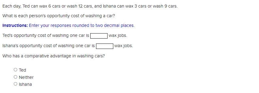 Each day, Ted can wax 6 cars or wash 12 cars, and Ishana can wax 3 cars or wash 9 cars.
What is each person's opportunity cost of washing a car?
Instructions: Enter your responses rounded to two decimal places.
Ted's opportunity cost of washing one car is
wax Jobs.
Ishana's opportunity cost of washing one car is
Who has a comparative advantage in washing cars?
O Ted
Neither
O Ishana
wax Jobs.
