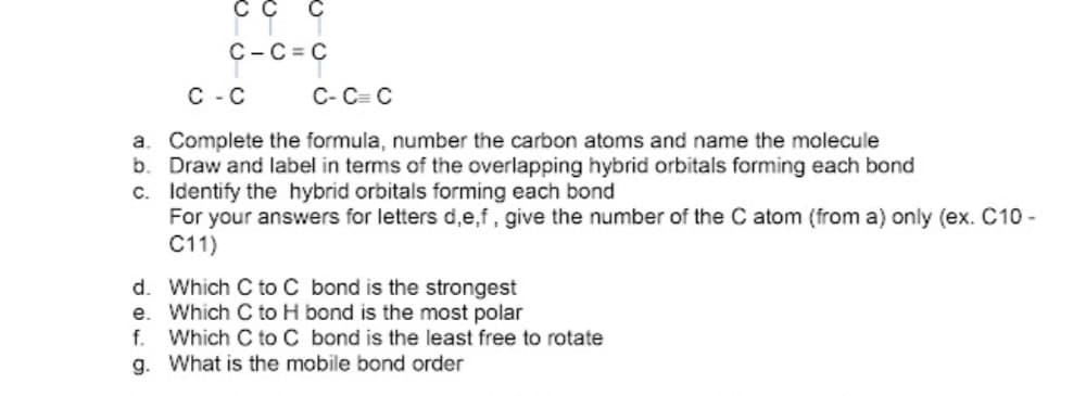 C-C = C
C - C
C- C= C
a. Complete the formula, number the carbon atoms and name the molecule
b. Draw and label in terms of the overlapping hybrid orbitals forming each bond
c. Identify the hybrid orbitals forming each bond
For your answers for letters d,e,f, give the number of the C atom (from a) only (ex. C10 -
C11)
d. Which C to C bond is the strongest
e. Which C to H bond is the most polar
Which C to C bond is the least free to rotate
f.
g. What is the mobile bond order
