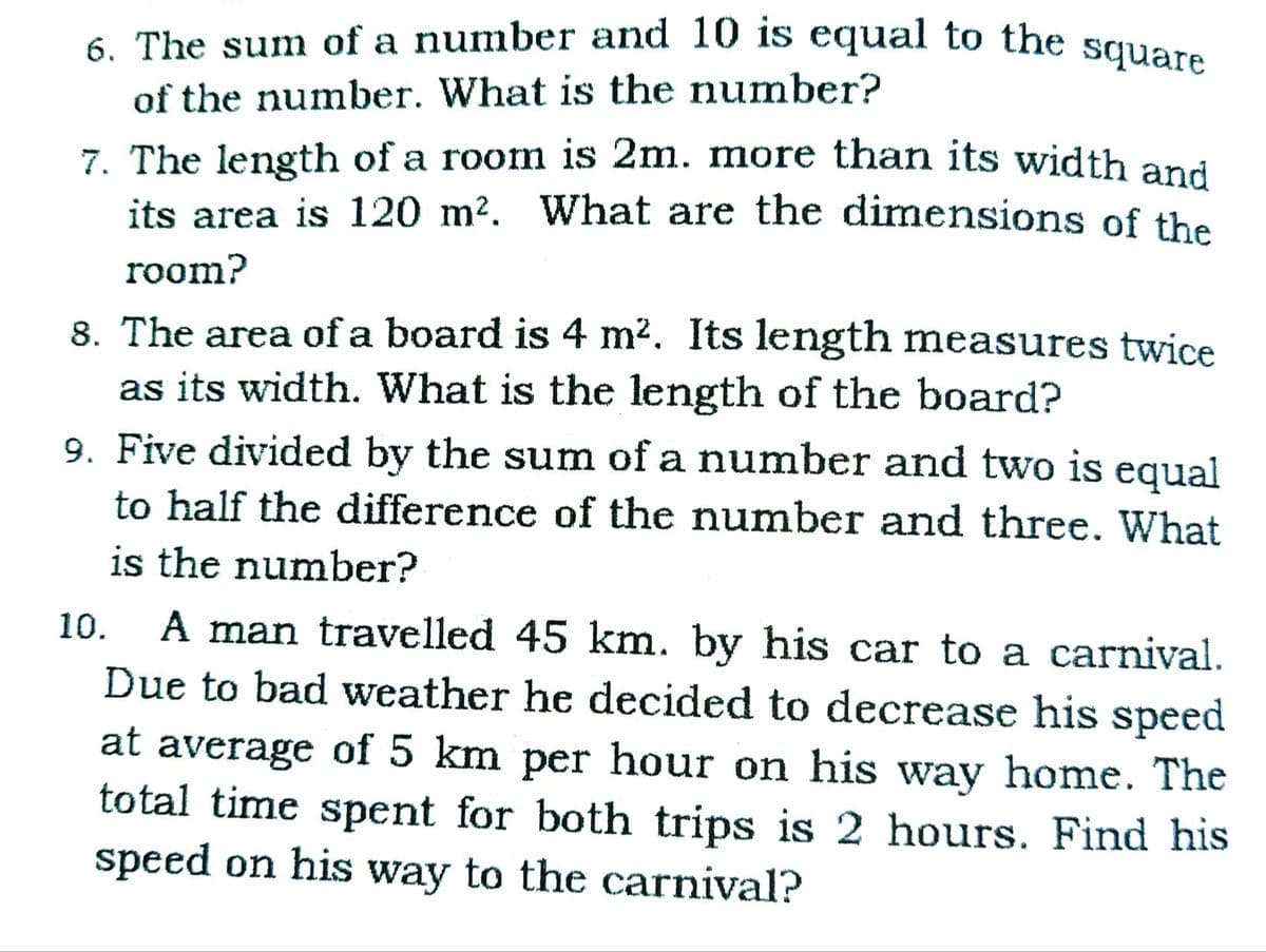 6. The sum of a number and 10 is equal to the square
of the number. What is the number?
7. The length of a room is 2m. more than its width and
its area is 120 m2. What are the dimensions of the
room?
8. The area of a board is 4 m?. Its length measures twice
as its width. What is the length of the board?
9. Five divided by the sum of a number and two is equal
to half the difference of the number and three. What
is the number?
A man travelled 45 km. by his car to a carnival.
Due to bad weather he decided to decrease his speed
at average of 5 km per hour on his way home. The
total time spent for both trips is 2 hours. Find his
speed on his way to the carnival?
10.
