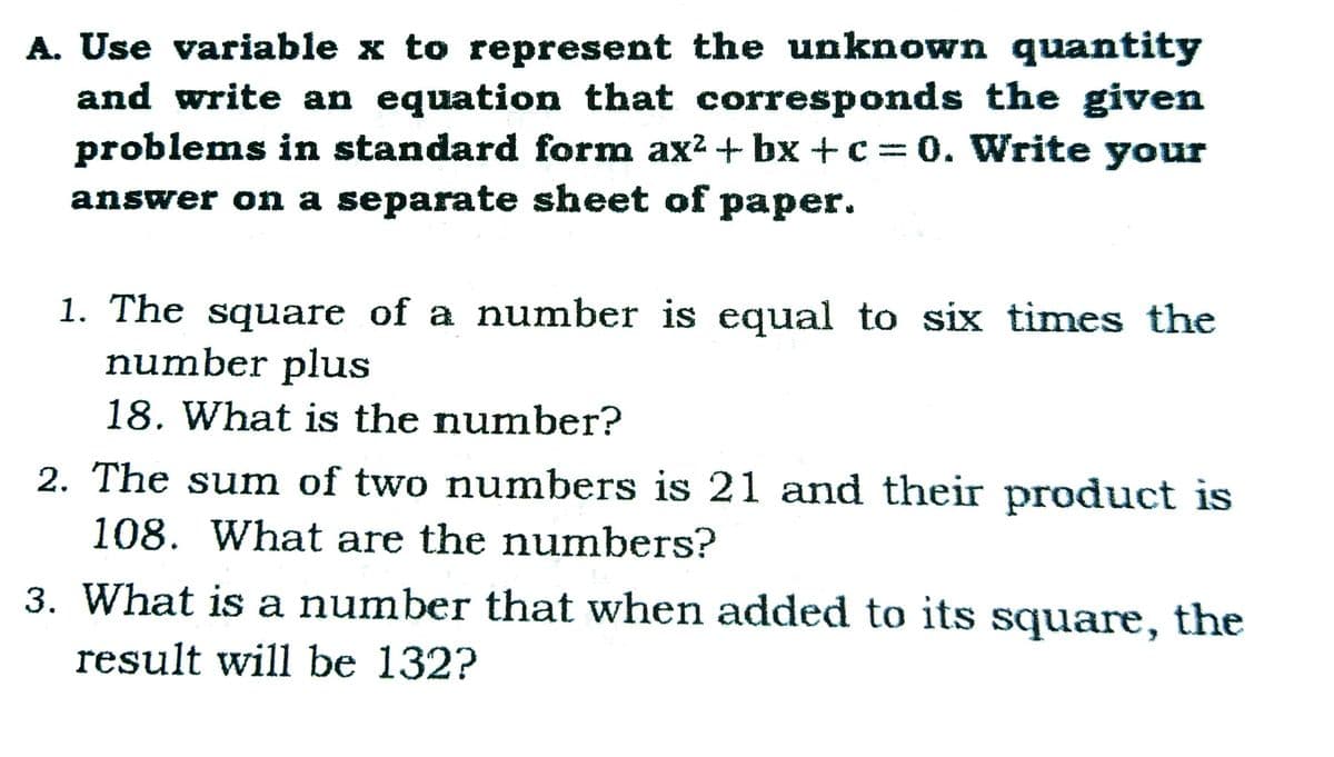 A. Use variable x to represent the unknown quantity
and write an equation that corresponds the given
problems in standard form ax? + bx +c= 0. Write your
answer on a separate sheet of paper.
1. The square of a number is equal to six times the
number plus
18. What is the number?
2. The sum of two numbers is 21 and their product is
108. What are the numbers?
3. What is a number that when added to its square, the
result will be 132?
