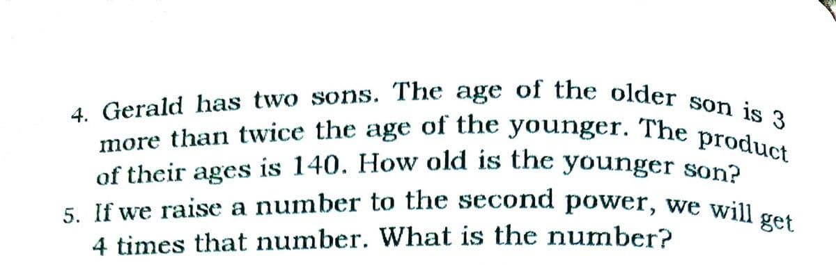 5. If we raise a number to the second power, we will s
of their ages is 140. How old is the younger son?
4. Gerald has two sons. The age of the older son is 3
more than twice the age of the younger. The product
of the
younger.
The
product
age
more than twice the
5. If we raise a number to the second power, we wil
4 times that number. What is the number?
get
