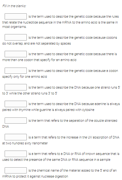 Fill in the blanks:
is the term used to describe the genetic code because the rules
that relate the nucleotide sequence in the MRNA to the amino acia is the same in
most organisms.
is the term used to describe the genetic coce because codons
do not overlap, and are not separated by spaces
is the term used to describe the genetic coce because there is
more than one codon that specify for an amino acia
is the term used to describe the genetic code because a codon
specify only for one amino acid
is the term used to describe the DNA because one strand runs 5
to 3 while the other strand runs 3 to 5
is the term used to describe the DNA because adenine is always
paired with thymine while guanine is always paired with cytosine
is the term that refers to the separation of the couble stranced
DNA
is a term that refers to the increase in the UV absorption of DNA
at two hundred sixty nanometer
is a term that refers to a DNA or RNA of known sequence that is
used to detect the presence of the same DNA or RNA sequence in a sample
is the chemical name of the material added to the 5 end of an
MRNA to protect it against nuclease aigestion
