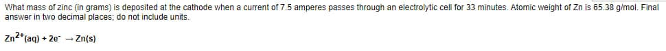 What mass of zinc (in grams) is deposited at the cathode when a current of 7.5 amperes passes through an electrolytic cell for 33 minutes. Atomic weight of Zn is 65.38 g/mol. Final
answer in two decimal places; do not include units.
Zn2*(aq) + 2e - Zn(s)
