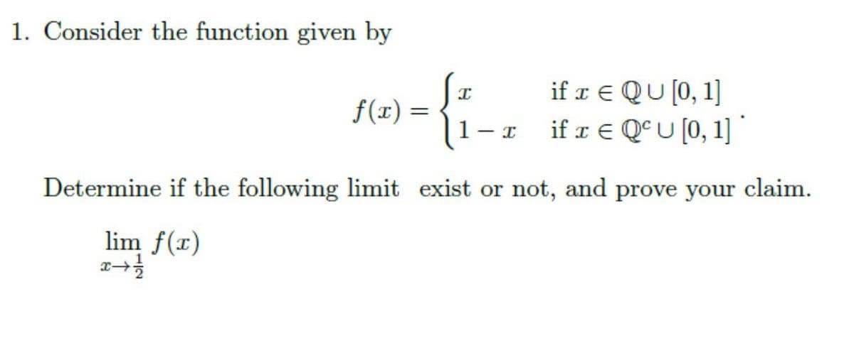 1. Consider the function given by
if x € QU [0, 1]
if r E QºU [0, 1]
f(x) =
1- I
Determine if the following limit exist or not, and prove your
claim.
lim f(x)

