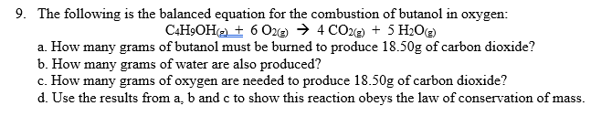 9. The following is the balanced equation for the combustion of butanol in oxygen:
CAH9OH@ + 6 O2 → 4 COe) + 5 H2O@
a. How many grams of butanol must be burned to produce 18.50g of carbon dioxide?
b. How many grams of water are also produced?
c. How many grams of oxygen are needed to produce 18.50g of carbon dioxide?
d. Use the results from a, b and c to show this reaction obeys the law of conservation of mass.
