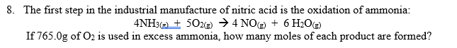 8. The first step in the industrial manufacture of nitric acid is the oxidation of ammonia:
4NH3(2 + 50ze) → 4 NO + 6 H20e
If 765.0g of O2 is used in excess ammonia, how many moles of each product are formed?
