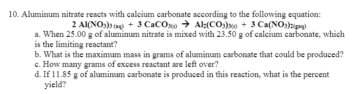 10. Aluminum nitrate reacts with calcium carbonate according to the following equation:
2 Al(NO3)3 (aq) + 3 CaCO3(9 → Al(CO3}3) + 3 Ca(NO3)2{(gaq)
a. When 25.00 g of aluminum nitrate is mixed with 23.50 g of calcium carbonate, which
is the limiting reactant?
b. What is the maximum mass in grams of aluminum carbonate that could be produced?
c. How many grams of excess reactant are left over?
d. If 11.85 g of aluminum carbonate is produced in this reaction, what is the percent
yield?
