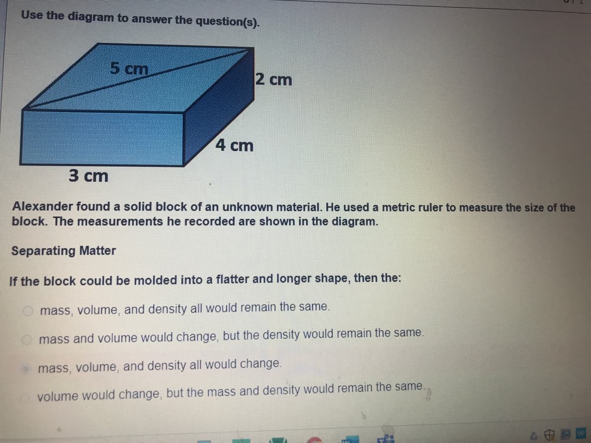 Use the diagram to answer the question(s).
5 cm
2 cm
4 cm
3 сm
Alexander found a solid block of an unknown material. He used a metric ruler to measure the size of the
block. The measurements he recorded are shown in the diagram.
Separating Matter
If the block could be molded into a flatter and longer shape, then the:
mass, volume, and density all would remain the same.
mass and volume would change, but the density would remain the same.
o mass, volume, and density all would change.
volume would change, but the mass and density would remain the same.
