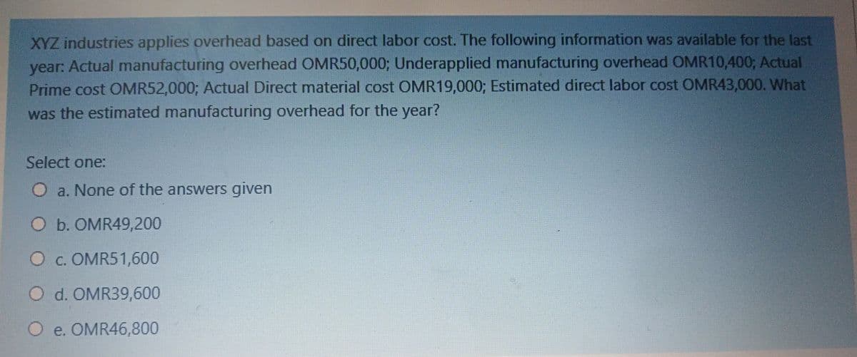 XYZ industries applies overhead based on direct labor cost. The following information was available for the last
year: Actual manufacturing overhead OMR50,000; Underapplied manufacturing overhead OMR10,400; Actual
Prime cost OMR52,000; Actual Direct material cost OMR19,000; Estimated direct labor cost OMR43,000. What
was the estimated manufacturing overhead for the year?
Select one:
a. None of the answers given
O b. OMR49,200
O c. OMR51,600
O d. OMR39,600
O e. OMR46,800
