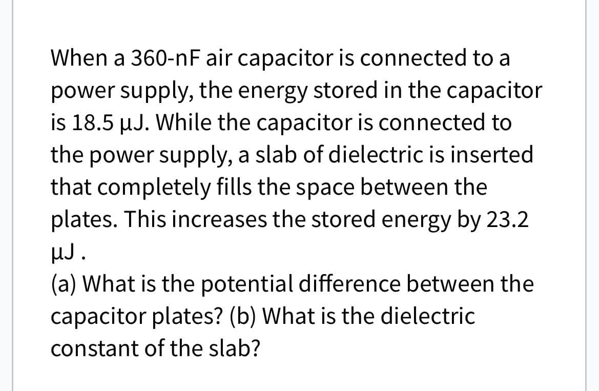 When a 360-nF air capacitor is connected to a
power supply, the energy stored in the capacitor
is 18.5 µJ. While the capacitor is connected to
the power supply, a slab of dielectric is inserted
that completely fills the space between the
plates. This increases the stored energy by 23.2
µJ.
(a) What is the potential difference between the
capacitor plates? (b) What is the dielectric
constant of the slab?