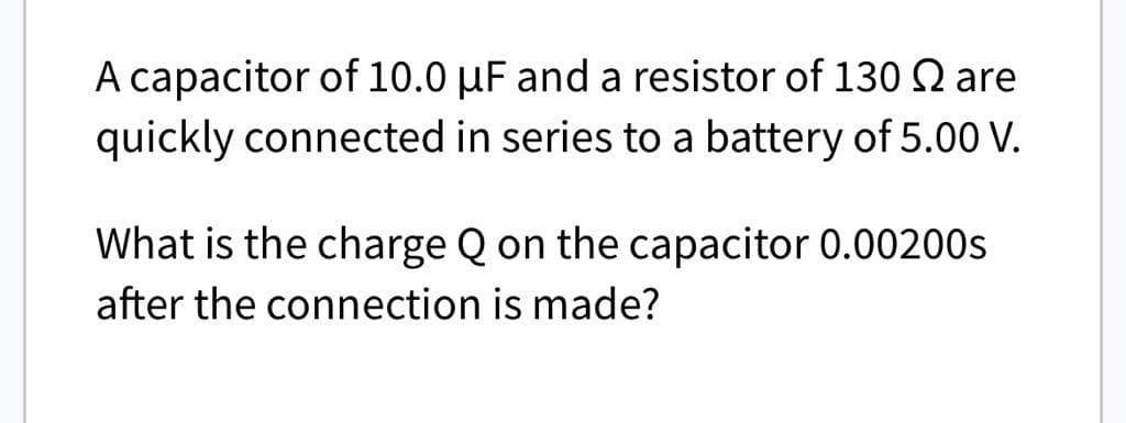 A capacitor of 10.0 μF and a resistor of 130 Q are
quickly connected in series to a battery of 5.00 V.
What is the charge Q on the capacitor 0.00200s
after the connection is made?