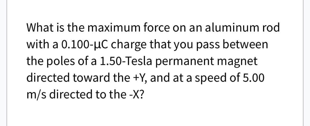 What is the maximum force on an aluminum rod
with a 0.100-μC charge that you pass between
the poles of a 1.50-Tesla permanent magnet
directed toward the +Y, and at a speed of 5.00
m/s directed to the -X?