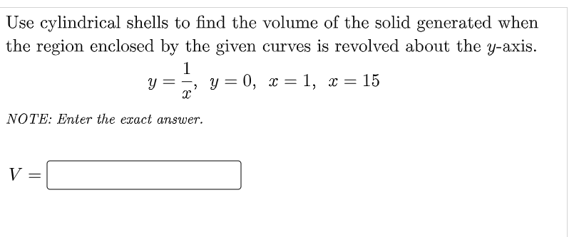 Use cylindrical shells to find the volume of the solid generated when
the region enclosed by the given curves is revolved about the y-axis.
1
У =
X
NOTE: Enter the exact answer.
V =
, y=0, x= 1, x = 15
