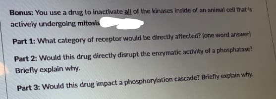 Bonus: You use a drug to inactivate all of the kinases inside of an animal cell that is
actively undergoing mitosis
Part 1: What category of receptor would be directly affected? (one word answer)
Part 2: Would this drug directly disrupt the enzymatic activity of a phosphatase?
Briefly explain why.
Part 3: Would this drug impact a phosphorylation cascade? Briefly explain why.
