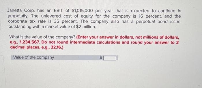 Janetta Corp. has an EBIT of $1,015,000 per year that is expected to continue in
perpetuity. The unlevered cost of equity for the company is 16 percent, and the
corporate tax rate is 35 percent. The company also has a perpetual bond issue
outstanding with a market value of $2 million.
What is the value of the company? (Enter your answer in dollars, not millions of dollars,
e.g., 1,234,567. Do not round intermediate calculations and round your answer to 2
decimal places, e.g., 32.16.)
Value of the company