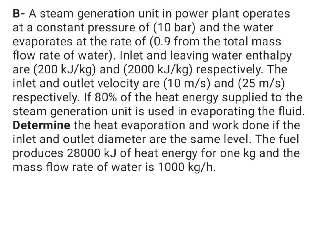 B- A steam generation unit in power plant operates
at a constant pressure of (10 bar) and the water
evaporates at the rate of (0.9 from the total mass
flow rate of water). Inlet and leaving water enthalpy
are (200 kJ/kg) and (2000 kJ/kg) respectively. The
inlet and outlet velocity are (10 m/s) and (25 m/s)
respectively. If 80% of the heat energy supplied to the
steam generation unit is used in evaporating the fluid.
Determine the heat evaporation and work done if the
inlet and outlet diameter are the same level. The fuel
produces 28000 kJ of heat energy for one kg and the
mass flow rate of water is 1000 kg/h.

