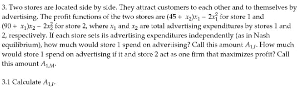 3. Two stores are located side by side. They attract customers to each other and to themselves by
advertising. The profit functions of the two stores are (45+ x₂)x₁-21 for store 1 and
(90+ x₁)x₂ - 2x for store 2, where x₁ and x2 are total advertising expenditures by stores 1 and
2, respectively. If each store sets its advertising expenditures independently (as in Nash
equilibrium), how much would store 1 spend on advertising? Call this amount A₁. How much
would store 1 spend on advertising if it and store 2 act as one firm that maximizes profit? Call
this amount A₁,M.
3.1 Calculate A₁,1-
