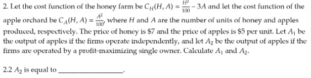 2. Let the cost function of the honey farm be Cu(H, A) = -3A and let the cost function of the
A²
100
apple orchard be C₁(H, A) = 10 where H and A are the number of units of honey and apples
produced, respectively. The price of honey is $7 and the price of apples is $5 per unit. Let A₁ be
the output of apples if the firms operate independently, and let A₂ be the output of apples if the
firms are operated by a profit-maximizing single owner. Calculate A₁ and A₂.
2.2 A₂ is equal to