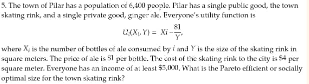 5. The town of Pilar has a population of 6,400 people. Pilar has a single public good, the town
skating rink, and a single private good, ginger ale. Everyone's utility function is
81
U(X,Y) = Xi-y
where X¡ is the number of bottles of ale consumed by i and Y is the size of the skating rink in
square meters. The price of ale is 51 per bottle. The cost of the skating rink to the city is $4 per
square meter. Everyone has an income of at least $5,000. What is the Pareto efficient or socially
optimal size for the town skating rink?