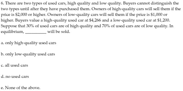 6. There are two types of used cars, high quality and low quality. Buyers cannot distinguish the
two types until after they have purchased them. Owners of high-quality cars will sell them if the
price is $2,000 or higher. Owners of low-quality cars will sell them if the price is $1,000 or
higher. Buyers value a high-quality used car at $4,266 and a low-quality used car at $1,200.
Suppose that 30% of used cars are of high quality and 70% of used cars are of low quality. In
equilibrium,
will be sold.
a. only high-quality used cars
b. only low-quality used cars
c. all used cars
d. no used cars
e. None of the above.