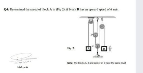 Q4: Determined the speed of block A in (Fig 2), if block B has an upward speed of 6 m/s.
Fig 2
Note: The Blocks A,
Band center of Chave the same level
مدرس لمدة
