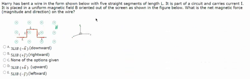 Harry has bent a wire in the form shown below with five straight segments of length L. It is part of a circuit and carries current I.
It is placed in a uniform magnetic field B oriented out of the screen as shown in the figure below. What is the net magnetic force
(magnitude and direction) on the wire?
A 3LIB (-k) (downward)
5LIB (+f) (rightward)
C. None of the options given
3LIB (+k) (upward)
5LIB (-†) (leftward)
O FO
