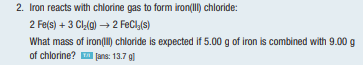 2. Iron reacts with chlorine gas to form iron(III) chloride:
2 Fe(s) + 3 Cl₂(g) → 2 FeCl₂(s)
What mass of iron(III) chloride is expected if 5.00 g of iron is combined with 9.00 g
of chlorine?
[ans: 13.7 g