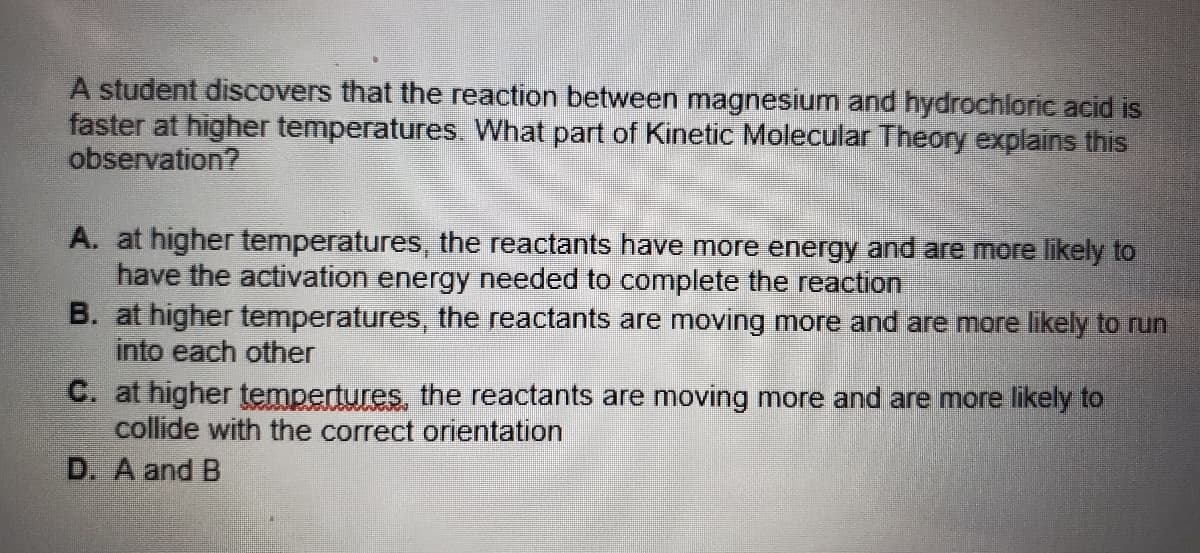 A student discovers that the reaction between magnesium and hydrochloric acid is
faster at higher temperatures. What part of Kinetic Molecular Theory explains this
observation?
A. at higher temperatures, the reactants have more energy and are more likely to
have the activation energy needed to complete the reaction
B. at higher temperatures, the reactants are moving more and are more likely to run
into each other
C. at higher tempertures, the reactants are moving more and are more likely to
collide with the correct orientation
D. A and B
