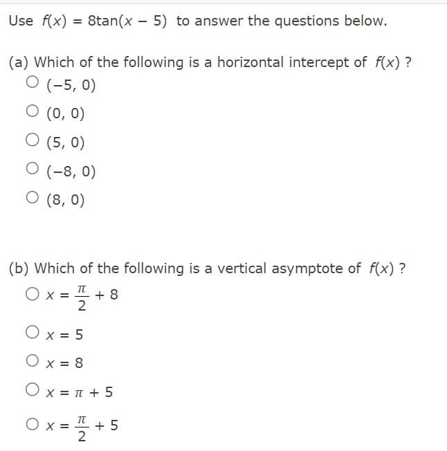 Use f(x) = 8tan(x - 5) to answer the questions below.
(a) Which of the following is a horizontal intercept of f(x)?
O (-5, 0)
0 (0, 0)
O (5,0)
O (-8, 0)
O (8,0)
(b) Which of the following is a vertical asymptote of f(x)?
O x
= 7/2
+ 8
O x = 5
O x = 8
Ox= π +5
Ox=+5