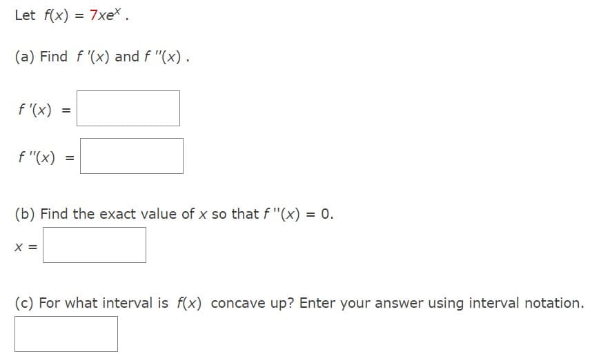 Let f(x) = 7xex.
(a) Find f '(x) and f "(x).
f'(x) =
f"(x)
=
(b) Find the exact value of x so that f "(x) = 0.
X =
(c) For what interval is f(x) concave up? Enter your answer using interval notation.