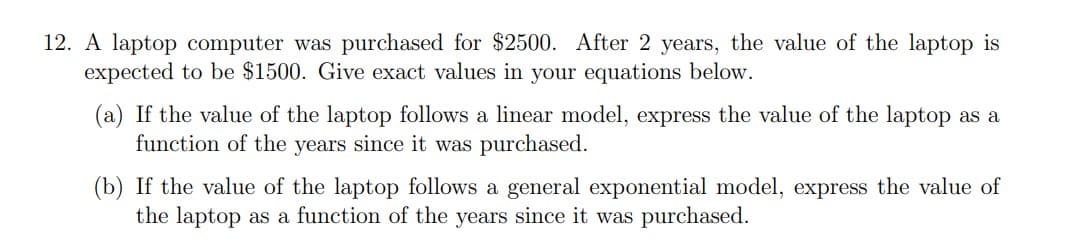 12. A laptop computer was purchased for $2500. After 2 years, the value of the laptop is
expected to be $1500. Give exact values in your equations below.
(a) If the value of the laptop follows a linear model, express the value of the laptop as a
function of the years since it was purchased.
(b) If the value of the laptop follows a general exponential model, express the value of
the laptop as a function of the years since it was purchased.