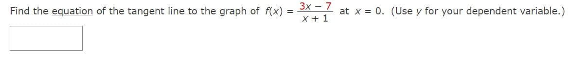 Find the equation of the tangent line to the graph of f(x)
=
3x - 7
X + 1
at x = 0. (Use y for your dependent variable.)