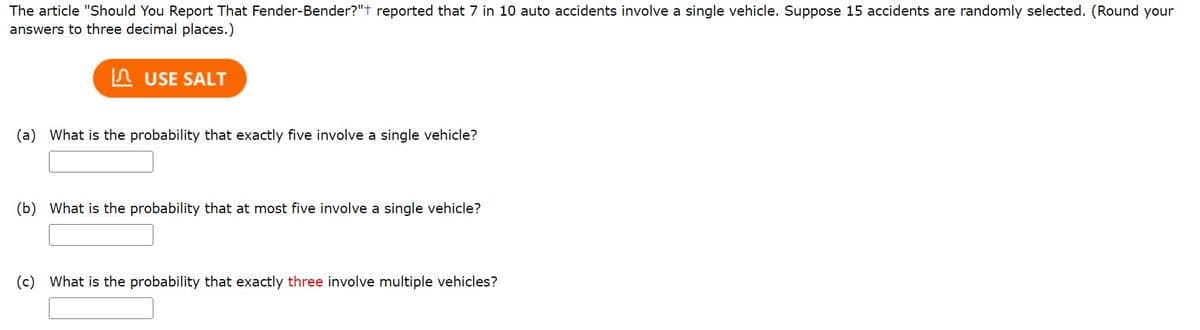 The article "Should You Report That Fender-Bender?"+ reported that 7 in 10 auto accidents involve a single vehicle. Suppose 15 accidents are randomly selected. (Round your
answers to three decimal places.)
USE SALT
(a) What is the probability that exactly five involve a single vehicle?
(b) What is the probability that at most five involve a single vehicle?
(c) What is the probability that exactly three involve multiple vehicles?